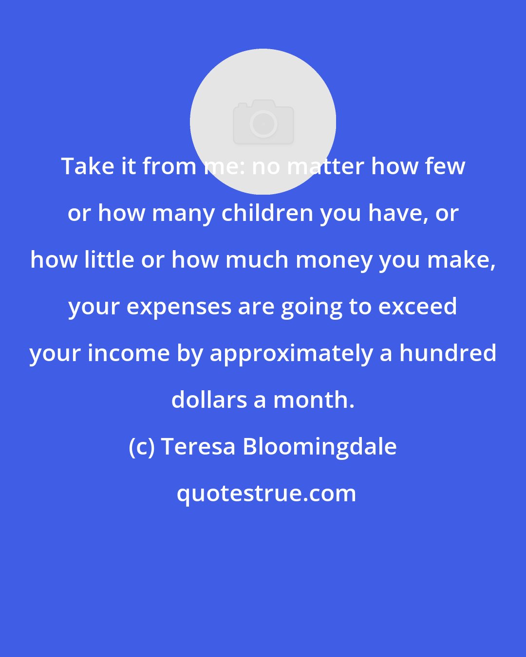 Teresa Bloomingdale: Take it from me: no matter how few or how many children you have, or how little or how much money you make, your expenses are going to exceed your income by approximately a hundred dollars a month.