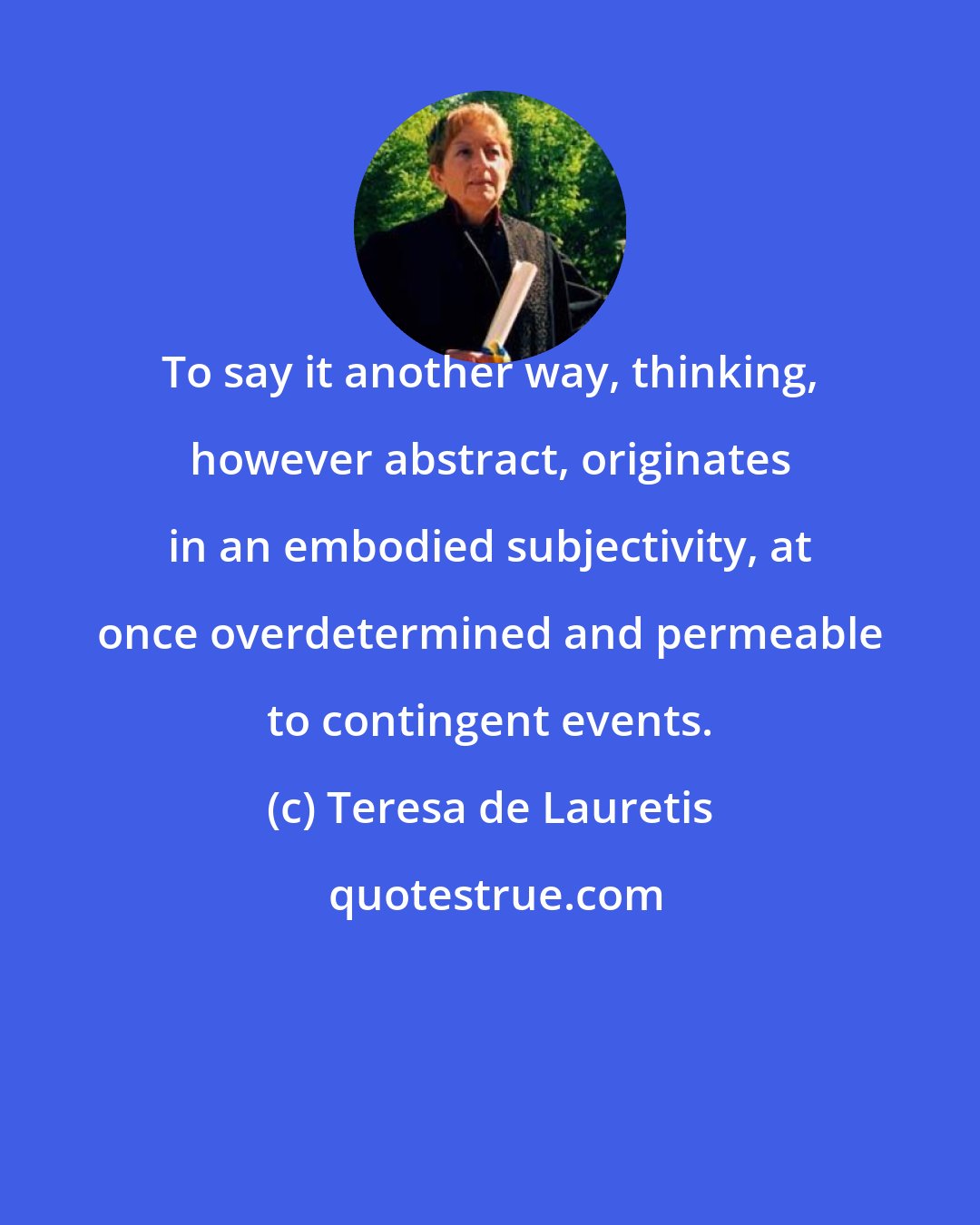 Teresa de Lauretis: To say it another way, thinking, however abstract, originates in an embodied subjectivity, at once overdetermined and permeable to contingent events.