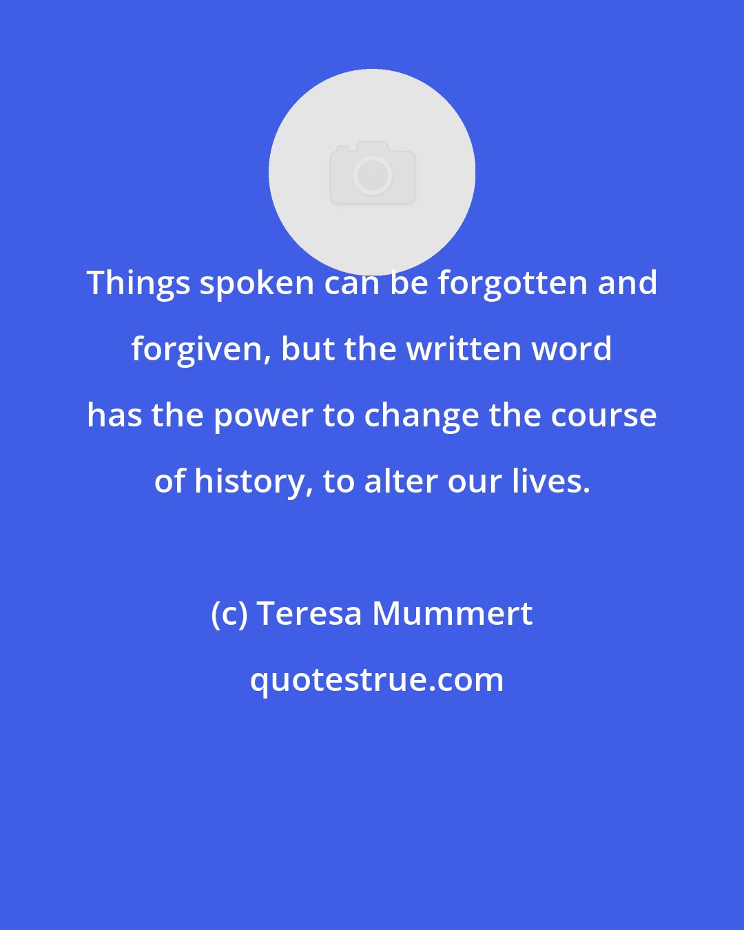 Teresa Mummert: Things spoken can be forgotten and forgiven, but the written word has the power to change the course of history, to alter our lives.