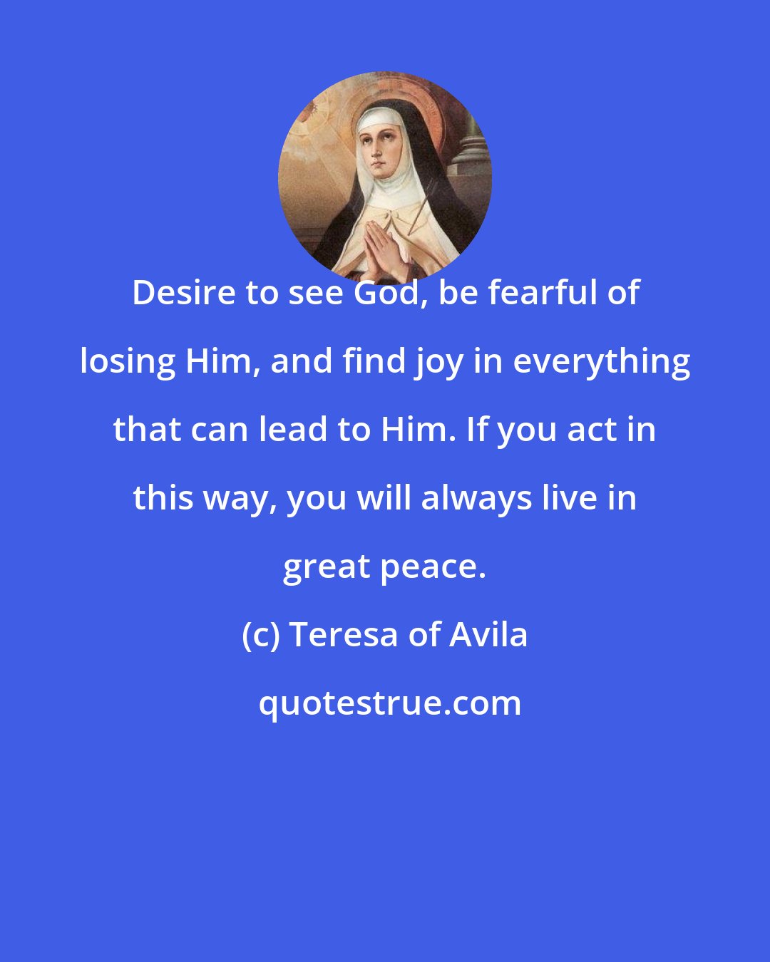 Teresa of Avila: Desire to see God, be fearful of losing Him, and find joy in everything that can lead to Him. If you act in this way, you will always live in great peace.