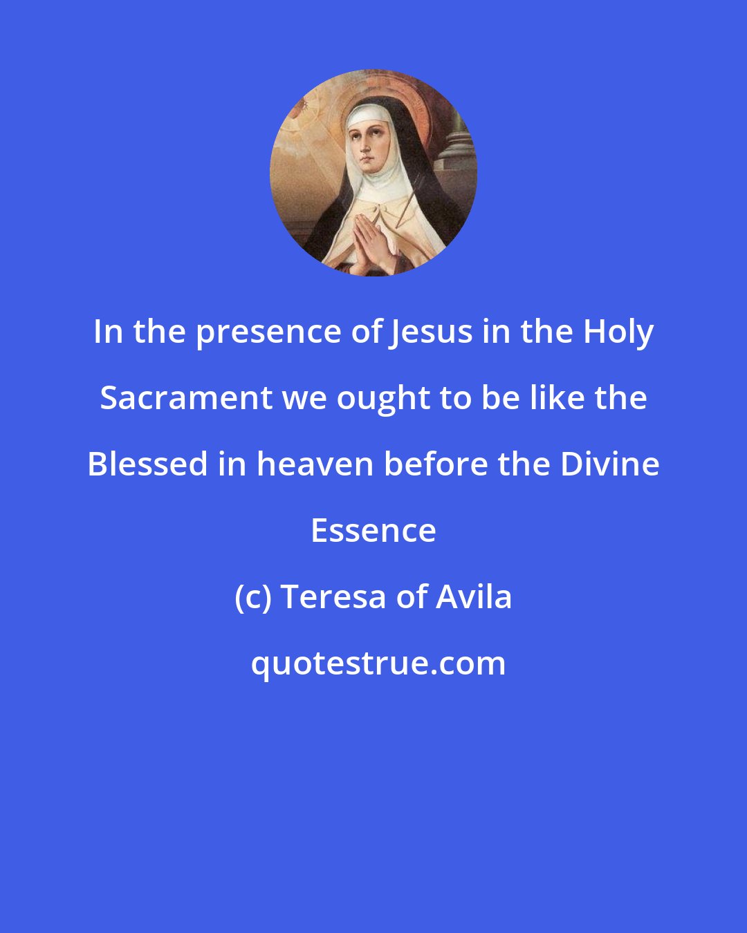 Teresa of Avila: In the presence of Jesus in the Holy Sacrament we ought to be like the Blessed in heaven before the Divine Essence
