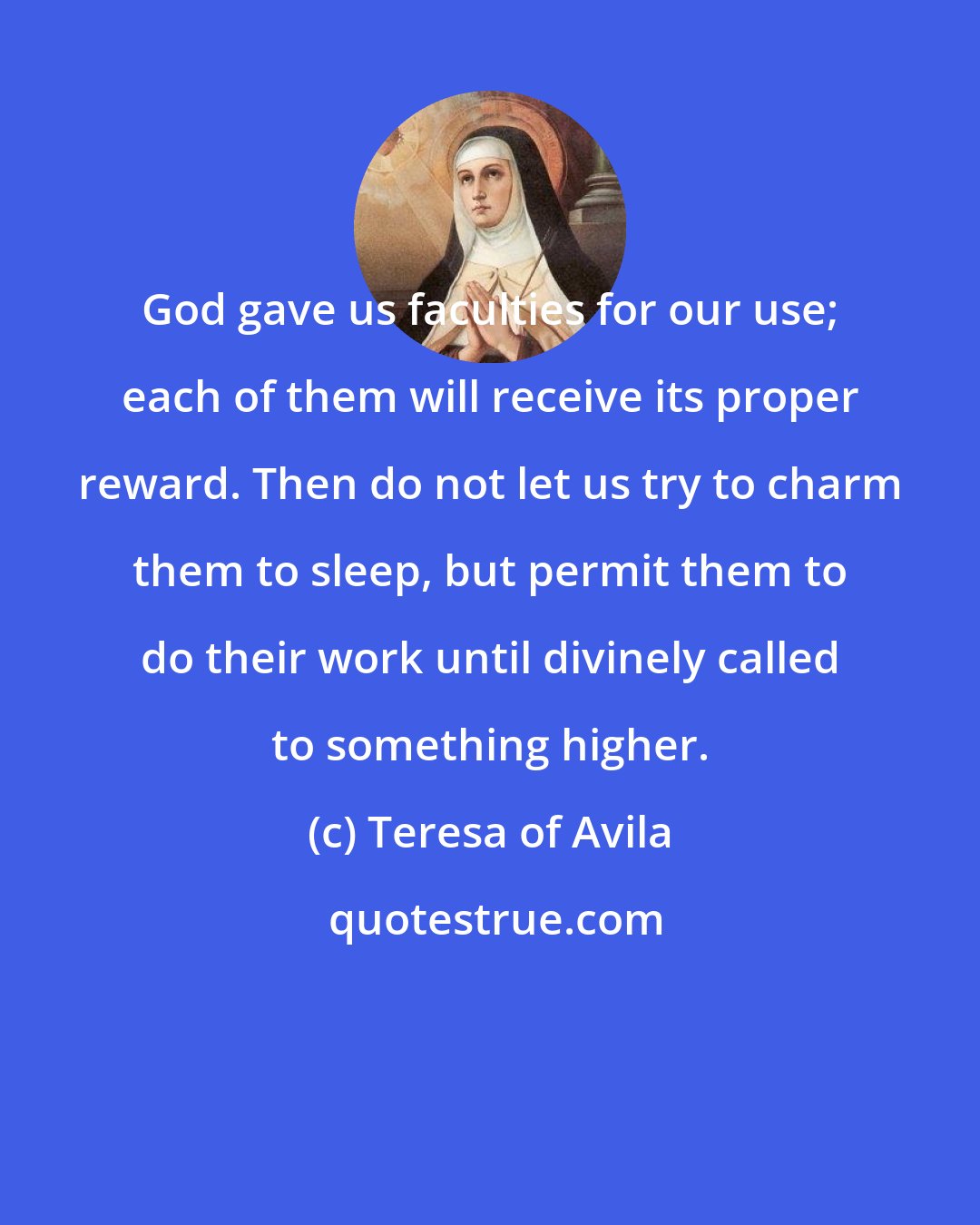 Teresa of Avila: God gave us faculties for our use; each of them will receive its proper reward. Then do not let us try to charm them to sleep, but permit them to do their work until divinely called to something higher.