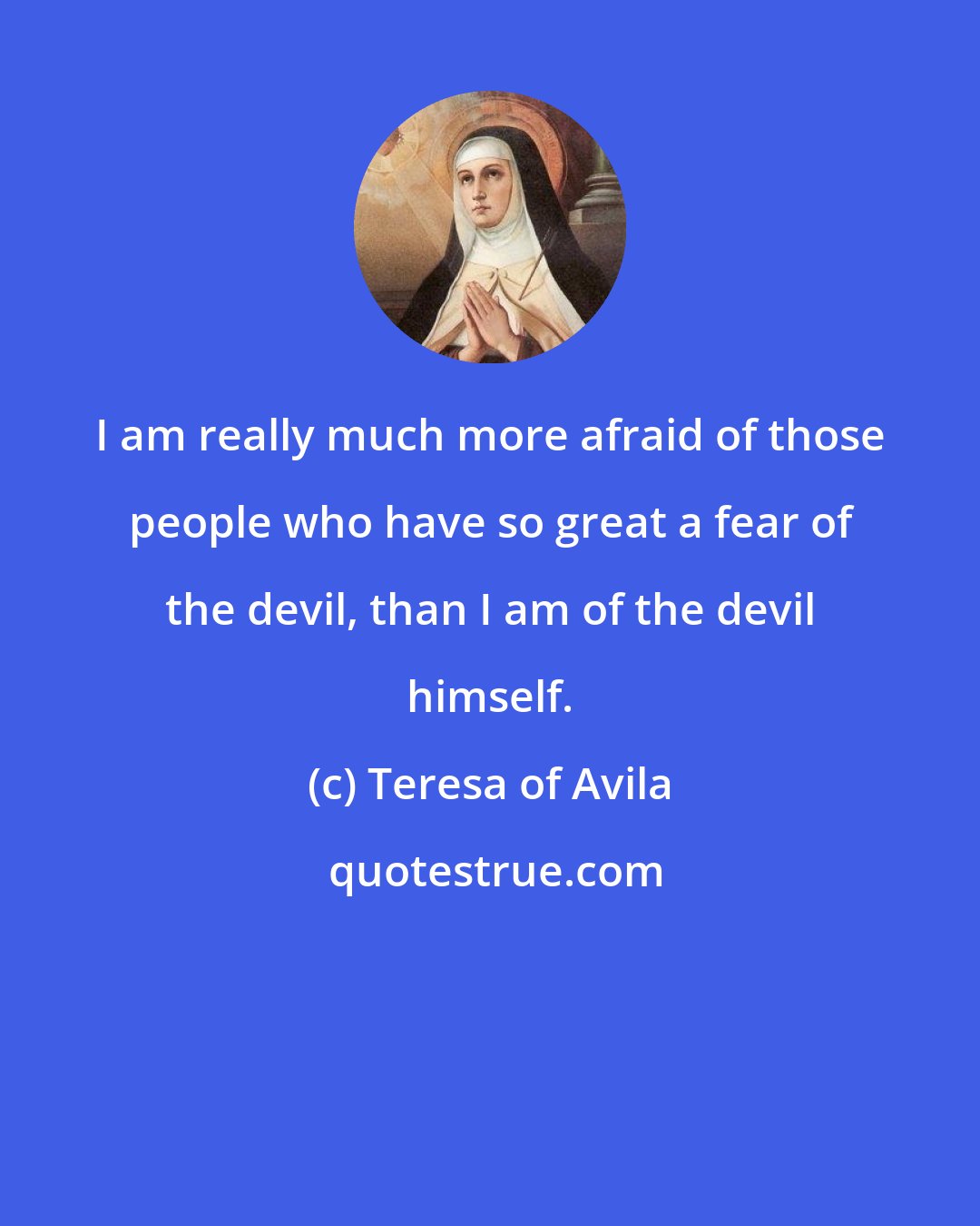 Teresa of Avila: I am really much more afraid of those people who have so great a fear of the devil, than I am of the devil himself.