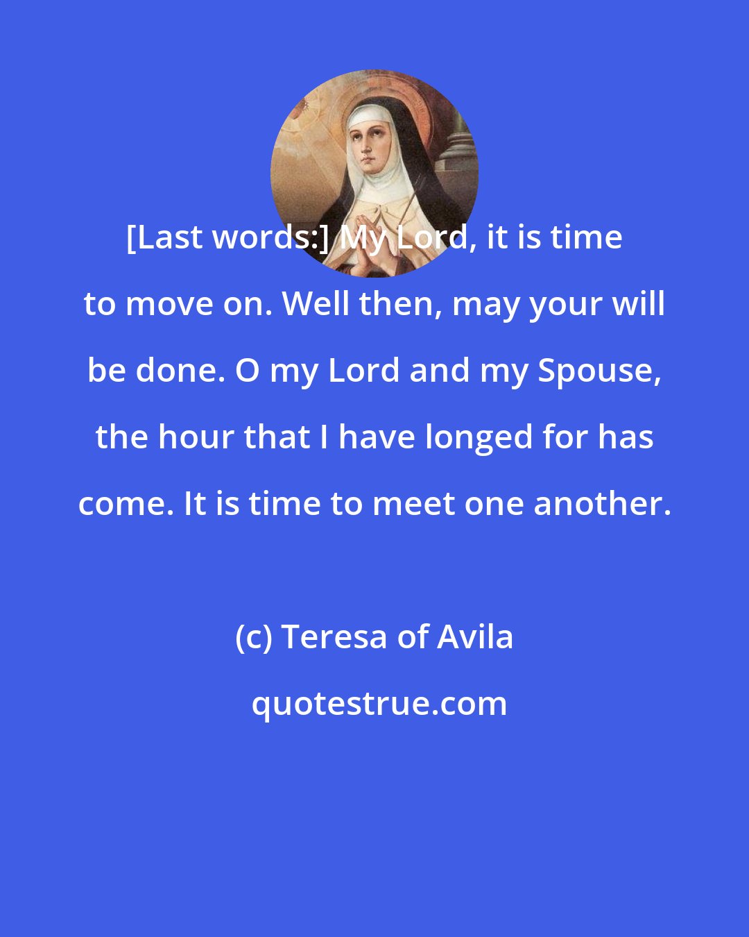 Teresa of Avila: [Last words:] My Lord, it is time to move on. Well then, may your will be done. O my Lord and my Spouse, the hour that I have longed for has come. It is time to meet one another.