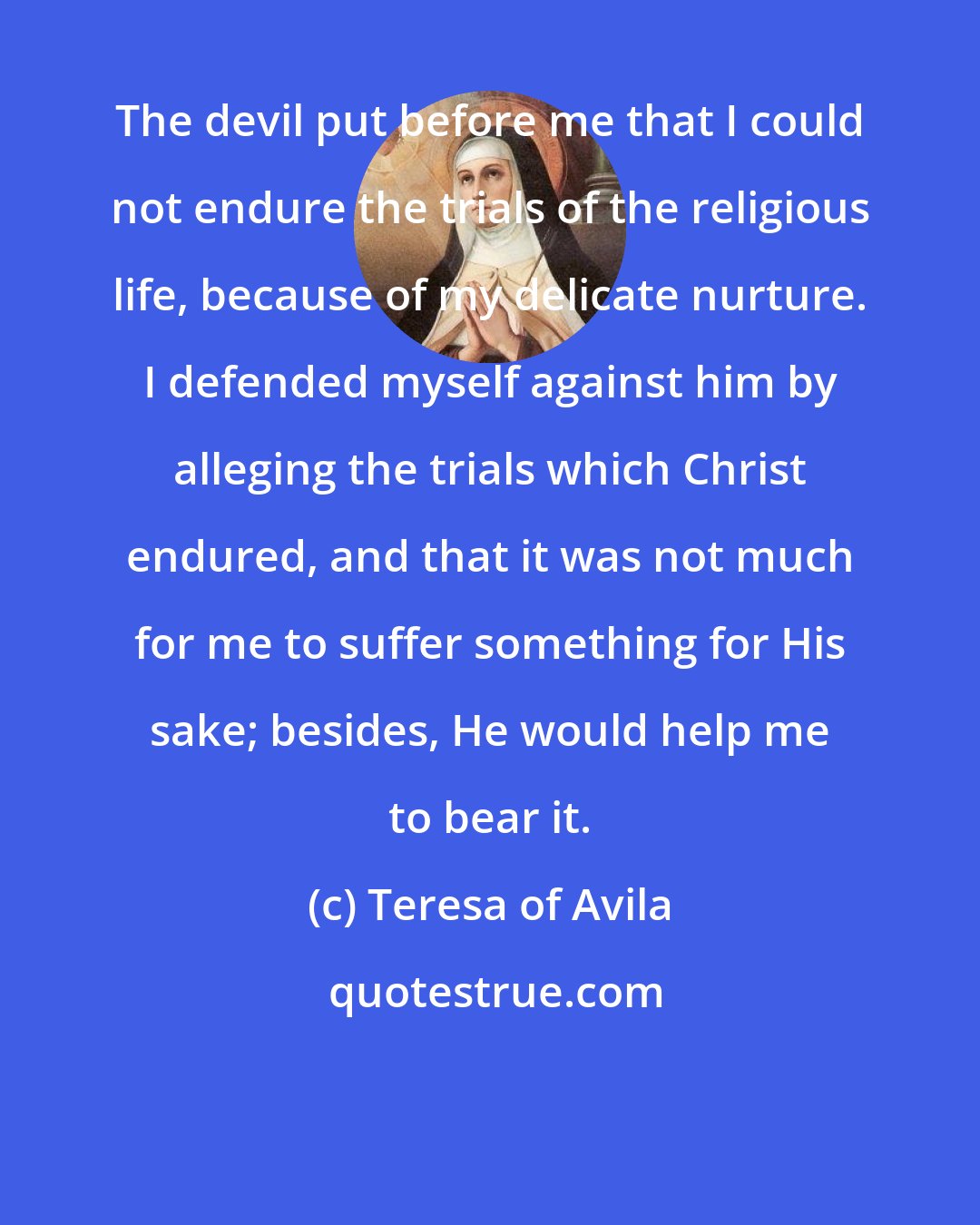 Teresa of Avila: The devil put before me that I could not endure the trials of the religious life, because of my delicate nurture. I defended myself against him by alleging the trials which Christ endured, and that it was not much for me to suffer something for His sake; besides, He would help me to bear it.