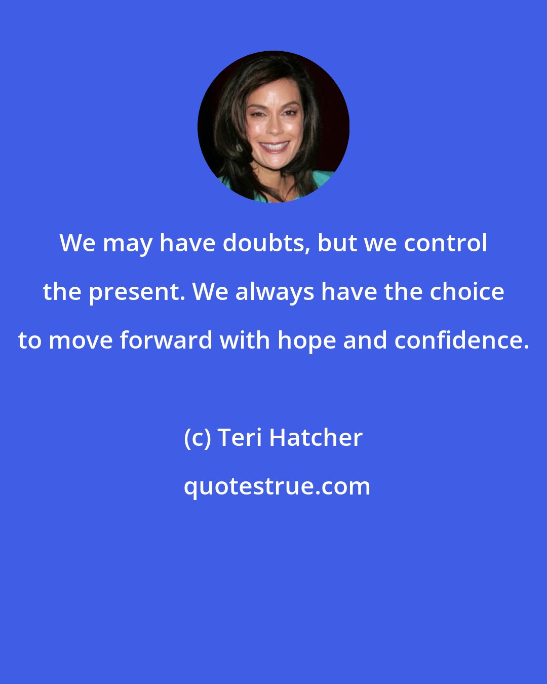 Teri Hatcher: We may have doubts, but we control the present. We always have the choice to move forward with hope and confidence.