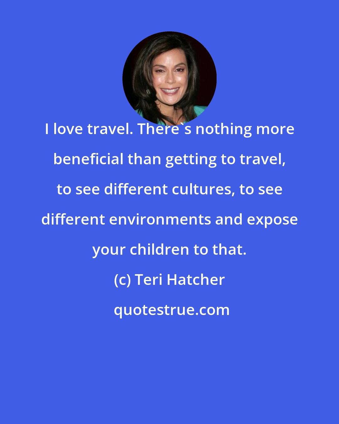 Teri Hatcher: I love travel. There's nothing more beneficial than getting to travel, to see different cultures, to see different environments and expose your children to that.