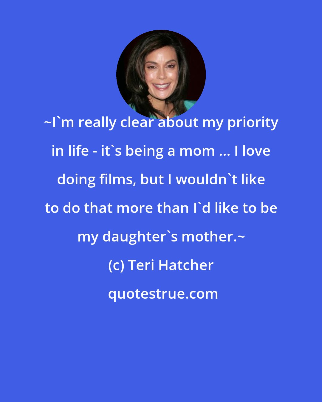 Teri Hatcher: ~I'm really clear about my priority in life - it's being a mom ... I love doing films, but I wouldn't like to do that more than I'd like to be my daughter's mother.~