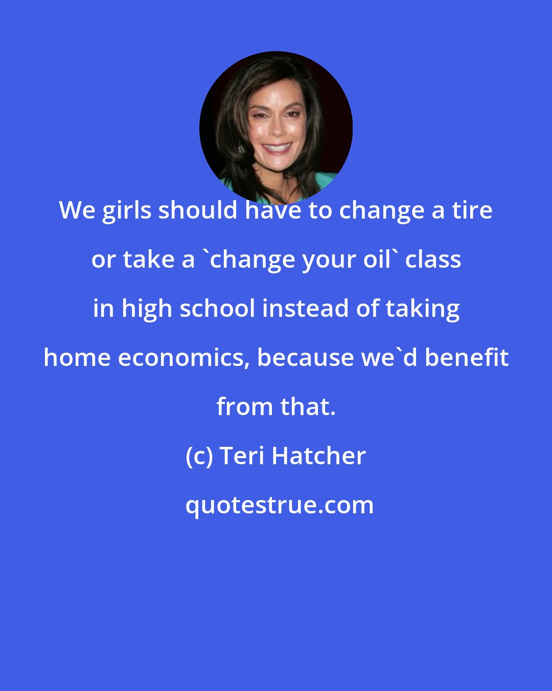 Teri Hatcher: We girls should have to change a tire or take a 'change your oil' class in high school instead of taking home economics, because we'd benefit from that.