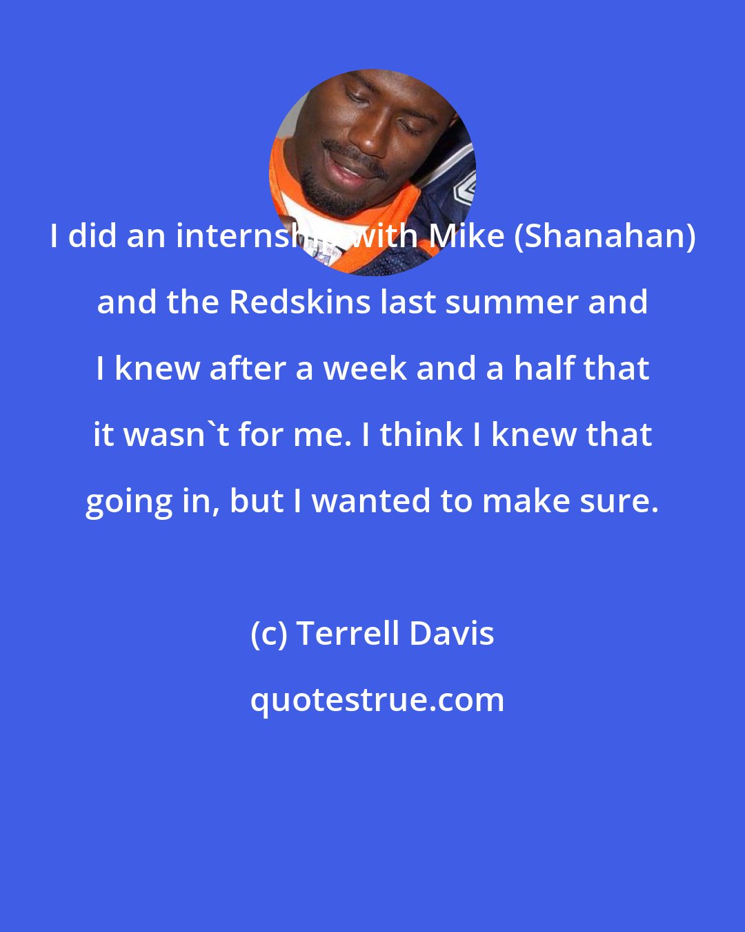 Terrell Davis: I did an internship with Mike (Shanahan) and the Redskins last summer and I knew after a week and a half that it wasn't for me. I think I knew that going in, but I wanted to make sure.