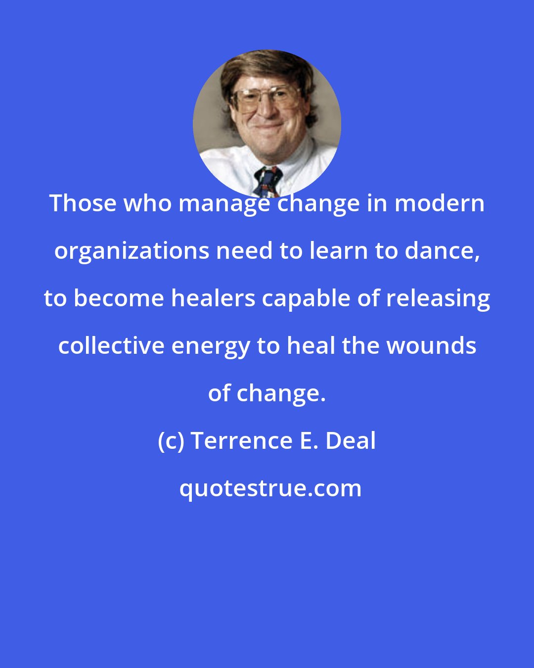 Terrence E. Deal: Those who manage change in modern organizations need to learn to dance, to become healers capable of releasing collective energy to heal the wounds of change.