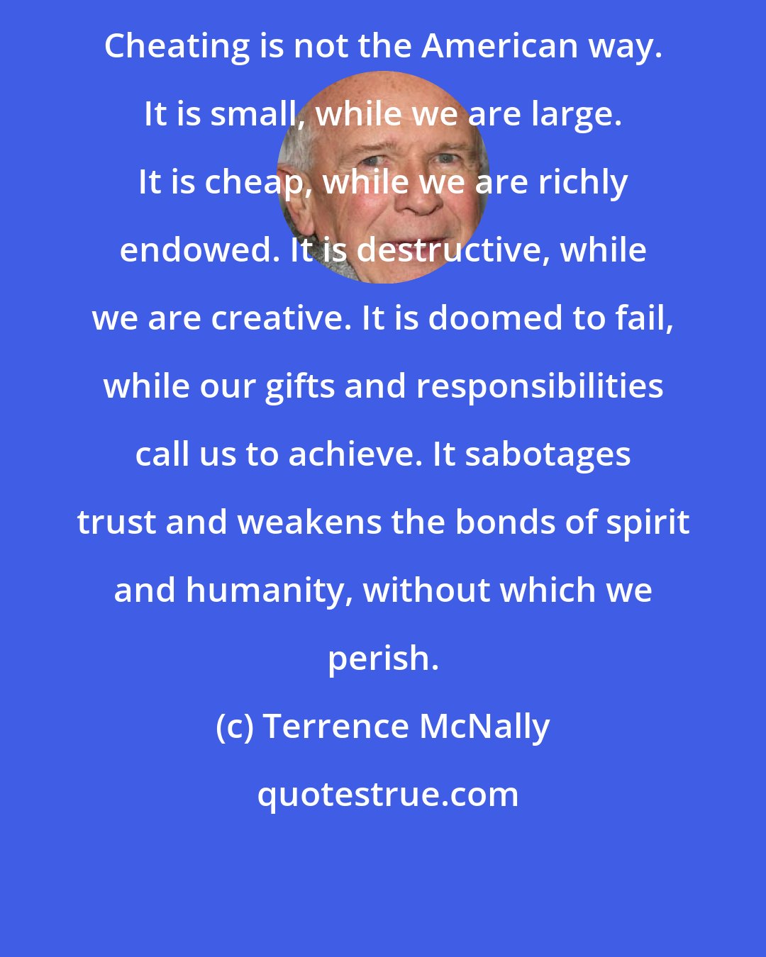Terrence McNally: Cheating is not the American way. It is small, while we are large. It is cheap, while we are richly endowed. It is destructive, while we are creative. It is doomed to fail, while our gifts and responsibilities call us to achieve. It sabotages trust and weakens the bonds of spirit and humanity, without which we perish.