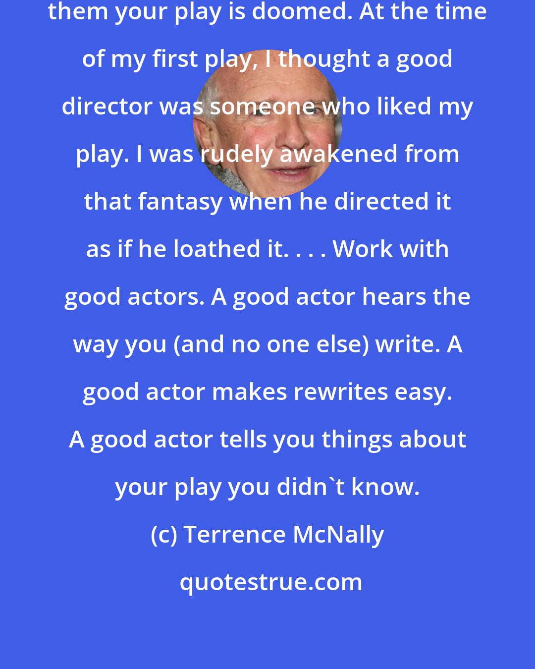 Terrence McNally: Work with good directors. Without them your play is doomed. At the time of my first play, I thought a good director was someone who liked my play. I was rudely awakened from that fantasy when he directed it as if he loathed it. . . . Work with good actors. A good actor hears the way you (and no one else) write. A good actor makes rewrites easy. A good actor tells you things about your play you didn't know.