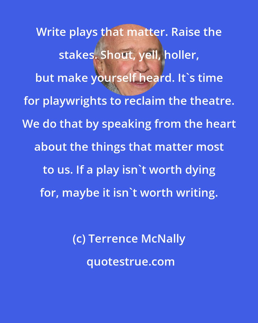 Terrence McNally: Write plays that matter. Raise the stakes. Shout, yell, holler, but make yourself heard. It's time for playwrights to reclaim the theatre. We do that by speaking from the heart about the things that matter most to us. If a play isn't worth dying for, maybe it isn't worth writing.
