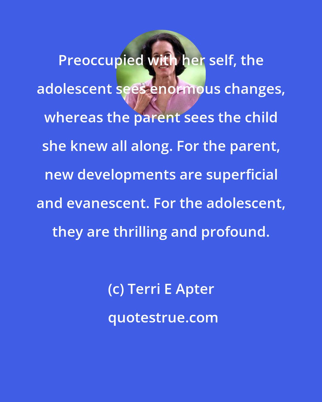 Terri E Apter: Preoccupied with her self, the adolescent sees enormous changes, whereas the parent sees the child she knew all along. For the parent, new developments are superficial and evanescent. For the adolescent, they are thrilling and profound.