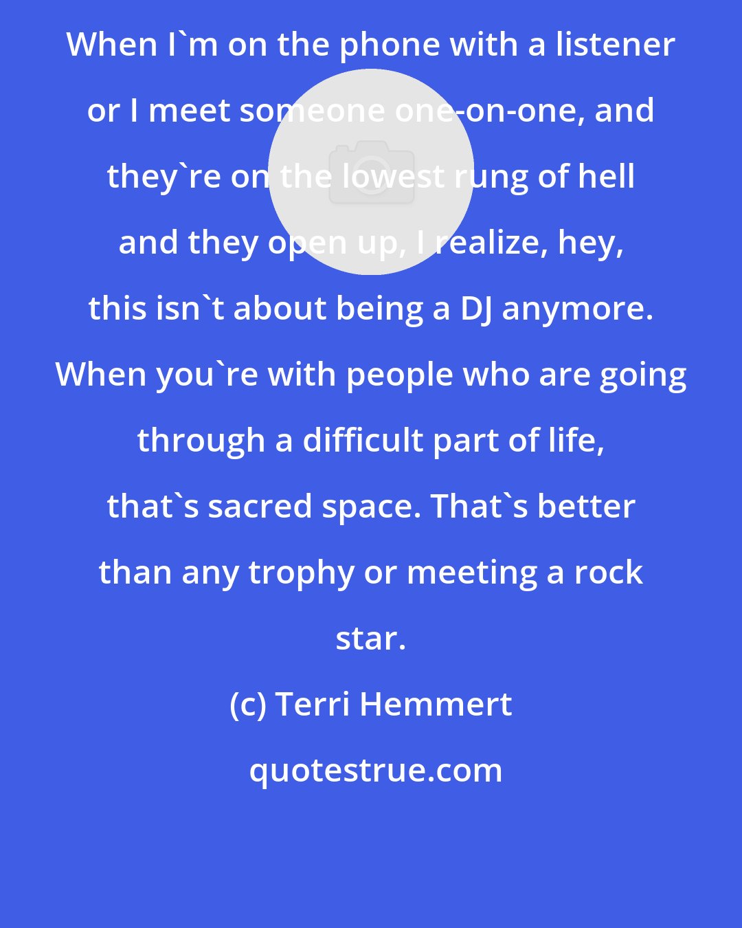 Terri Hemmert: When I'm on the phone with a listener or I meet someone one-on-one, and they're on the lowest rung of hell and they open up, I realize, hey, this isn't about being a DJ anymore. When you're with people who are going through a difficult part of life, that's sacred space. That's better than any trophy or meeting a rock star.