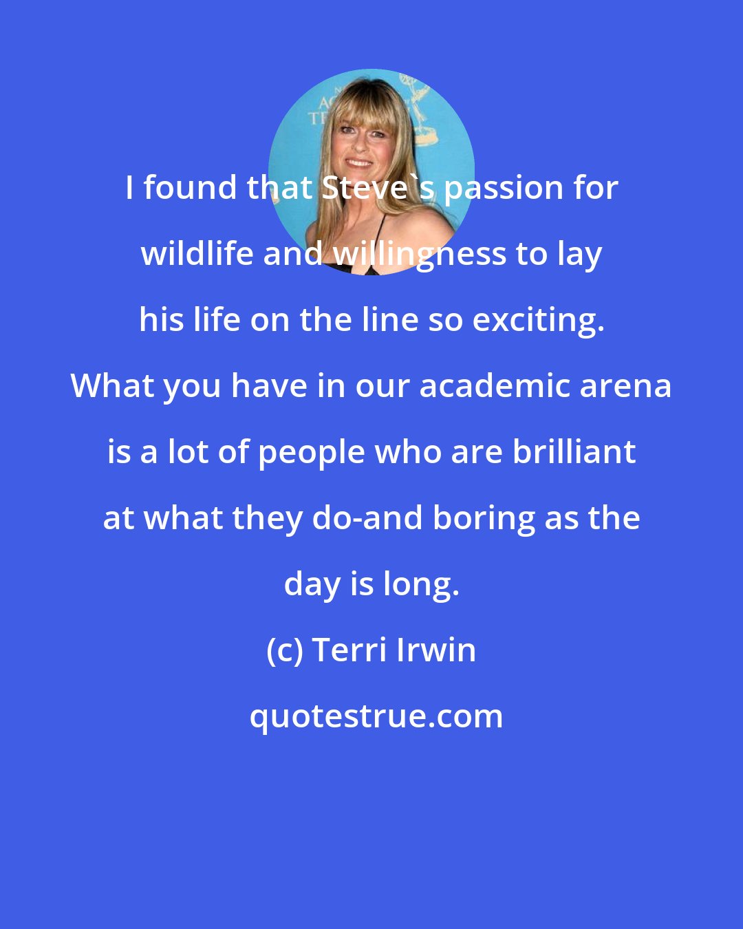 Terri Irwin: I found that Steve's passion for wildlife and willingness to lay his life on the line so exciting. What you have in our academic arena is a lot of people who are brilliant at what they do-and boring as the day is long.