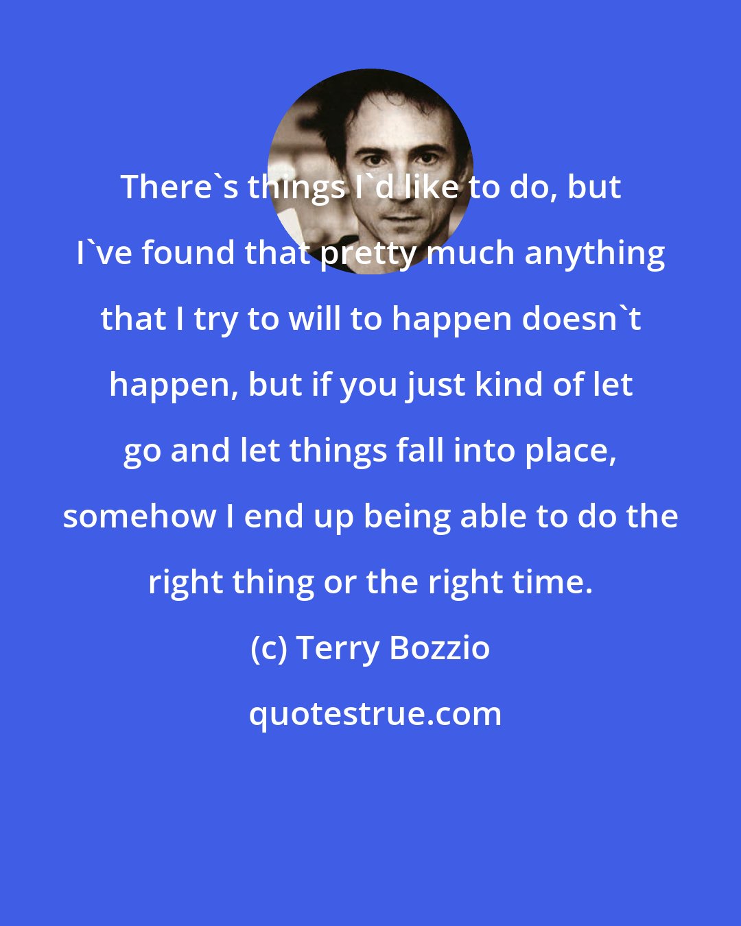 Terry Bozzio: There's things I'd like to do, but I've found that pretty much anything that I try to will to happen doesn't happen, but if you just kind of let go and let things fall into place, somehow I end up being able to do the right thing or the right time.