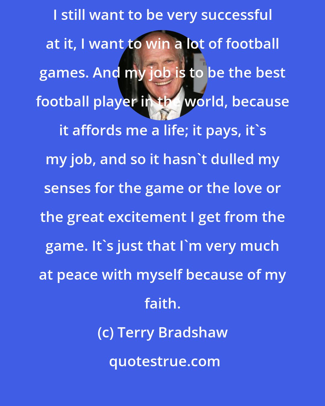 Terry Bradshaw: Football used to be my god but no longer is. I still love it, I'm still aggressive, I still want to be very successful at it, I want to win a lot of football games. And my job is to be the best football player in the world, because it affords me a life; it pays, it's my job, and so it hasn't dulled my senses for the game or the love or the great excitement I get from the game. It's just that I'm very much at peace with myself because of my faith.
