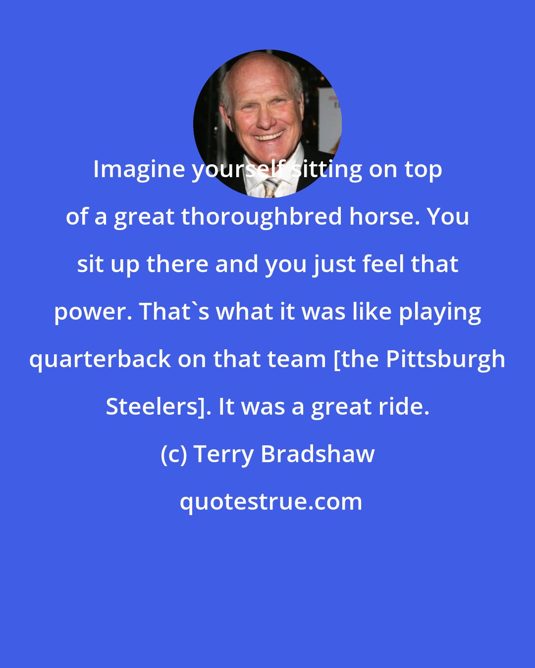 Terry Bradshaw: Imagine yourself sitting on top of a great thoroughbred horse. You sit up there and you just feel that power. That's what it was like playing quarterback on that team [the Pittsburgh Steelers]. It was a great ride.