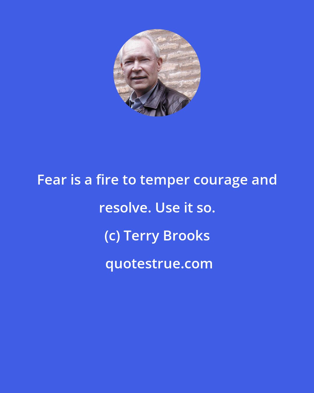 Terry Brooks: Fear is a fire to temper courage and resolve. Use it so.