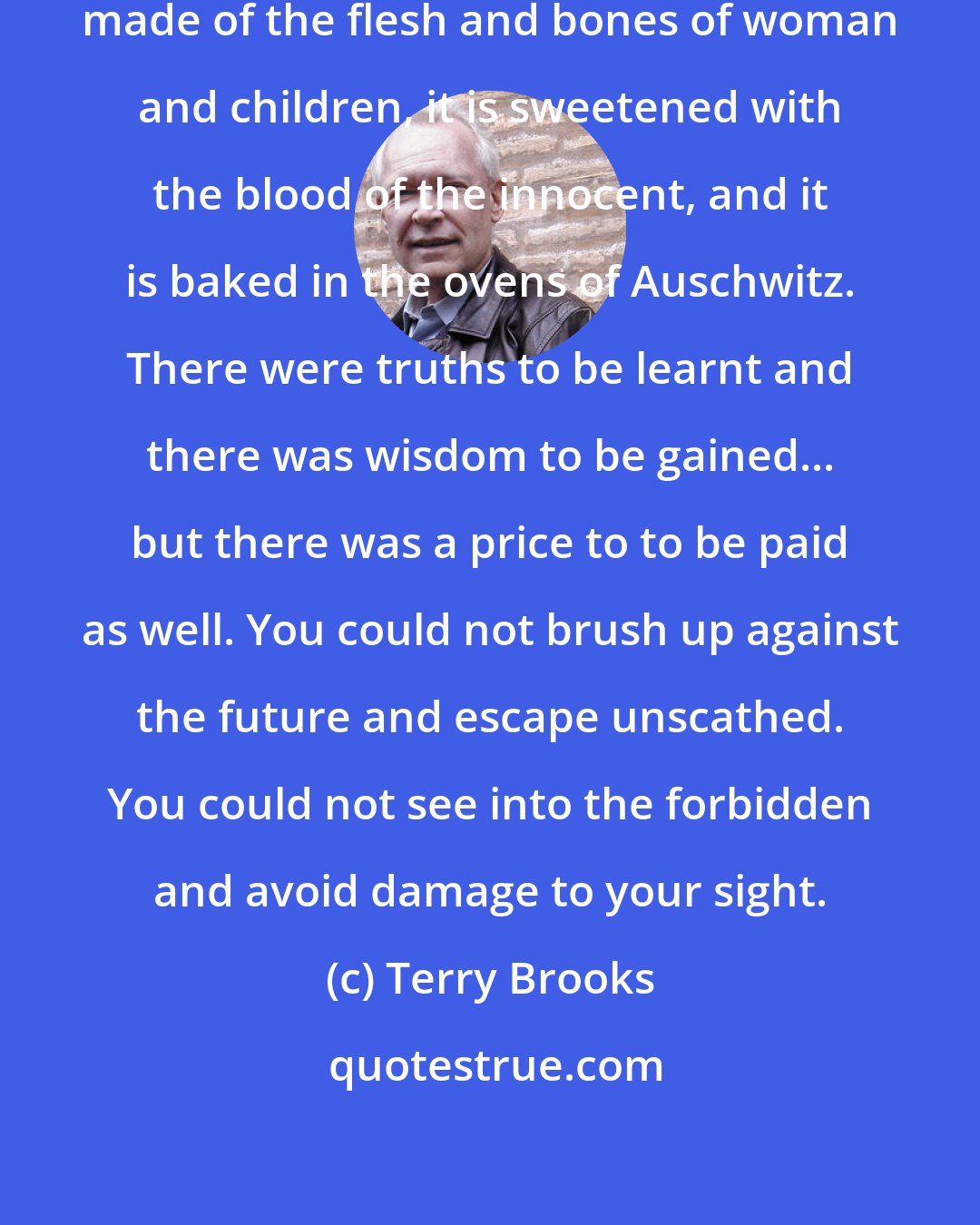 Terry Brooks: Genocide is like a dessert. It is made of the flesh and bones of woman and children, it is sweetened with the blood of the innocent, and it is baked in the ovens of Auschwitz. There were truths to be learnt and there was wisdom to be gained... but there was a price to to be paid as well. You could not brush up against the future and escape unscathed. You could not see into the forbidden and avoid damage to your sight.