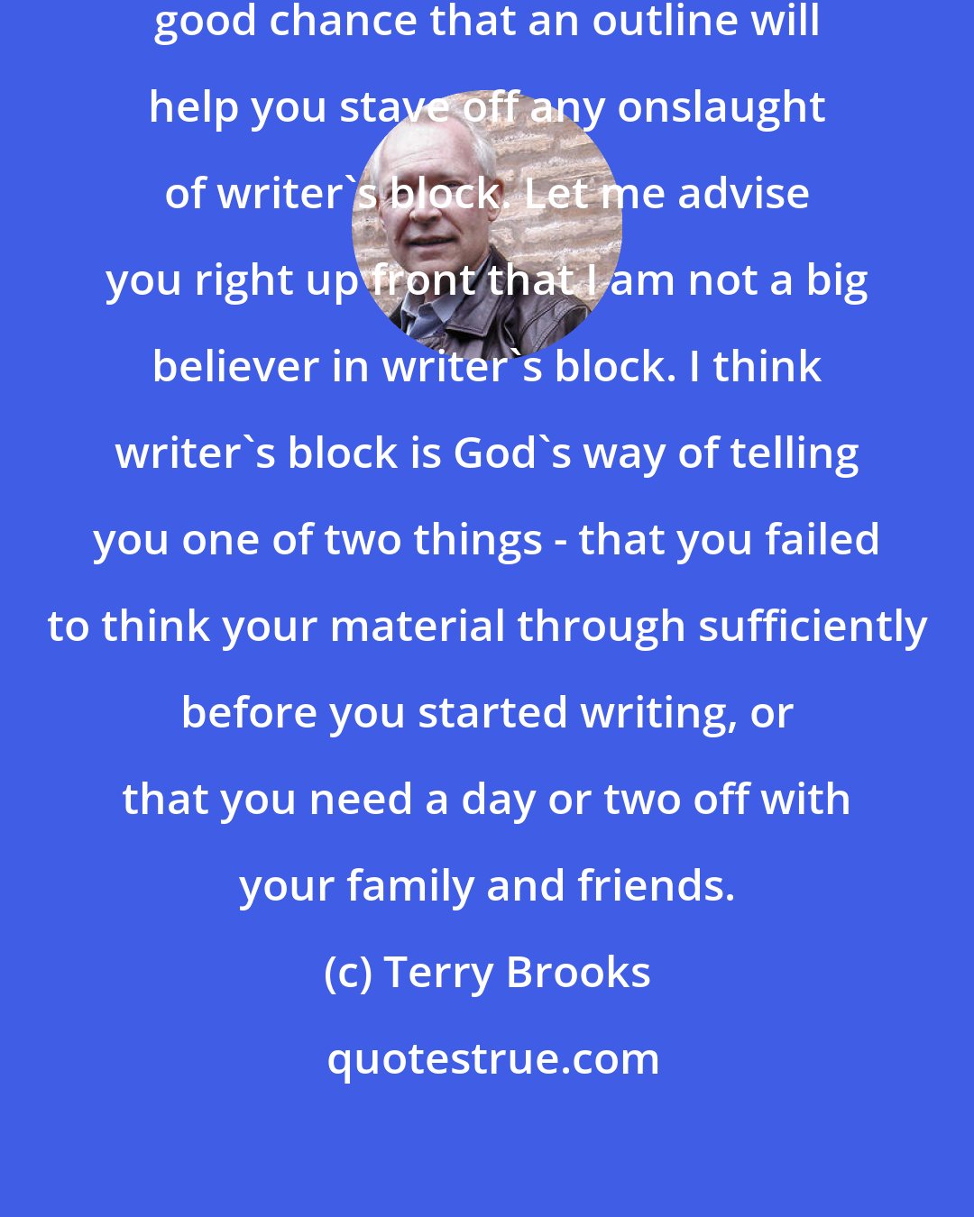 Terry Brooks: I would also argue that there is a good chance that an outline will help you stave off any onslaught of writer's block. Let me advise you right up front that I am not a big believer in writer's block. I think writer's block is God's way of telling you one of two things - that you failed to think your material through sufficiently before you started writing, or that you need a day or two off with your family and friends.