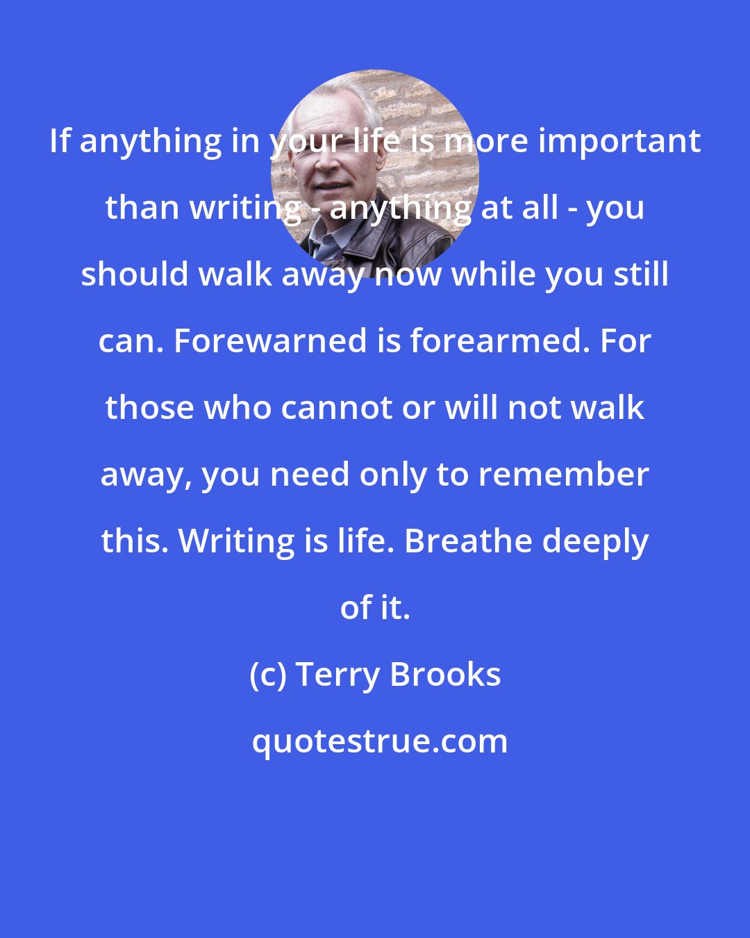 Terry Brooks: If anything in your life is more important than writing - anything at all - you should walk away now while you still can. Forewarned is forearmed. For those who cannot or will not walk away, you need only to remember this. Writing is life. Breathe deeply of it.