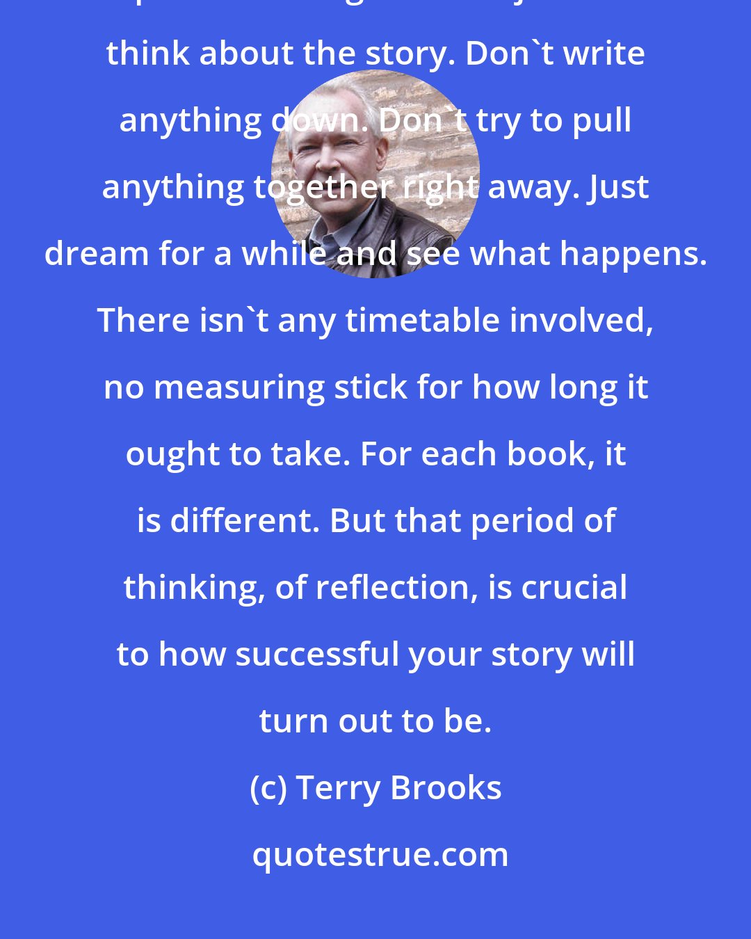 Terry Brooks: Lester del Rey told me repeatedly that the first and most important part of writing fiction is just to think about the story. Don't write anything down. Don't try to pull anything together right away. Just dream for a while and see what happens. There isn't any timetable involved, no measuring stick for how long it ought to take. For each book, it is different. But that period of thinking, of reflection, is crucial to how successful your story will turn out to be.