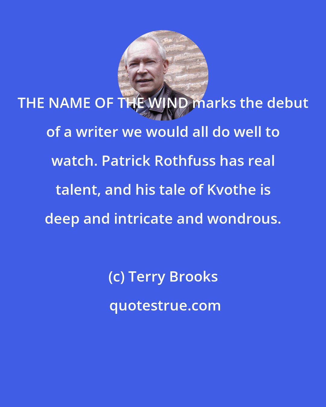 Terry Brooks: THE NAME OF THE WIND marks the debut of a writer we would all do well to watch. Patrick Rothfuss has real talent, and his tale of Kvothe is deep and intricate and wondrous.