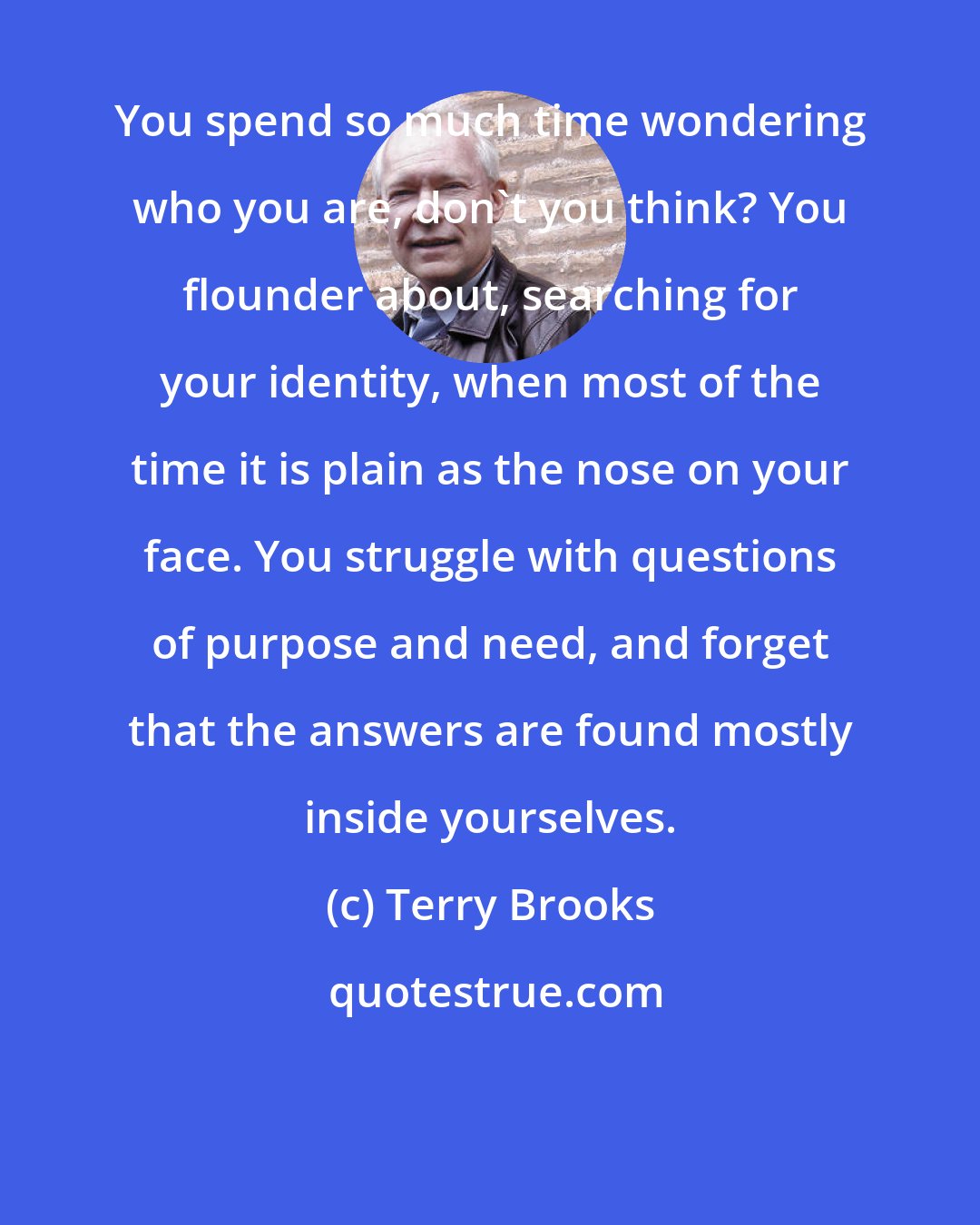 Terry Brooks: You spend so much time wondering who you are, don't you think? You flounder about, searching for your identity, when most of the time it is plain as the nose on your face. You struggle with questions of purpose and need, and forget that the answers are found mostly inside yourselves.