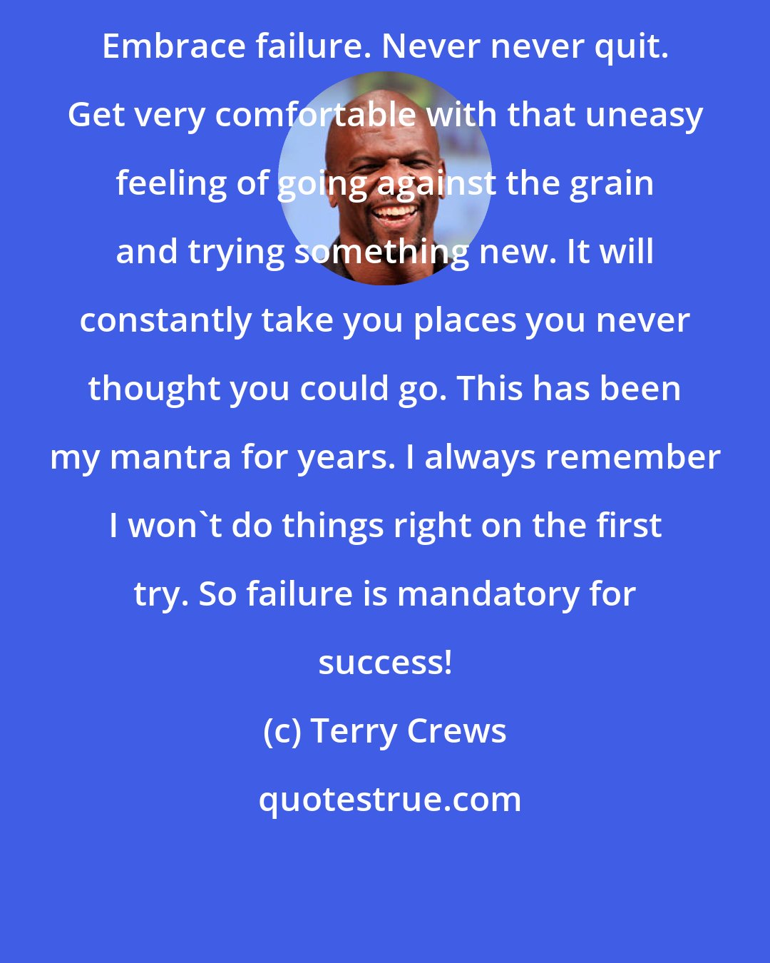 Terry Crews: Embrace failure. Never never quit. Get very comfortable with that uneasy feeling of going against the grain and trying something new. It will constantly take you places you never thought you could go. This has been my mantra for years. I always remember I won't do things right on the first try. So failure is mandatory for success!