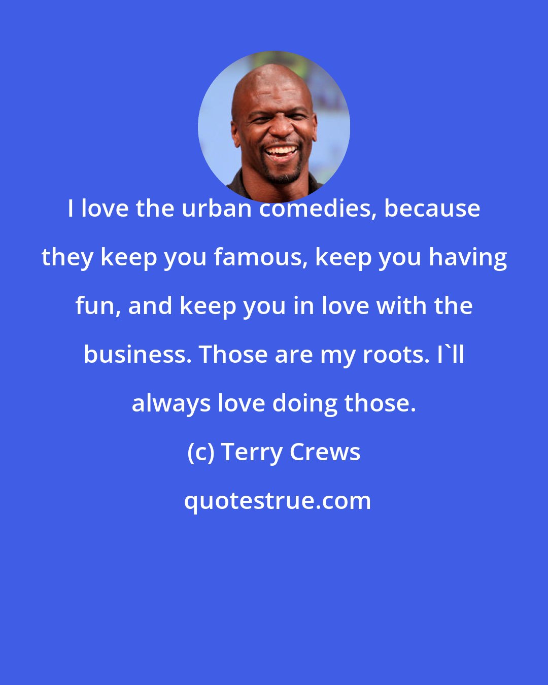 Terry Crews: I love the urban comedies, because they keep you famous, keep you having fun, and keep you in love with the business. Those are my roots. I'll always love doing those.