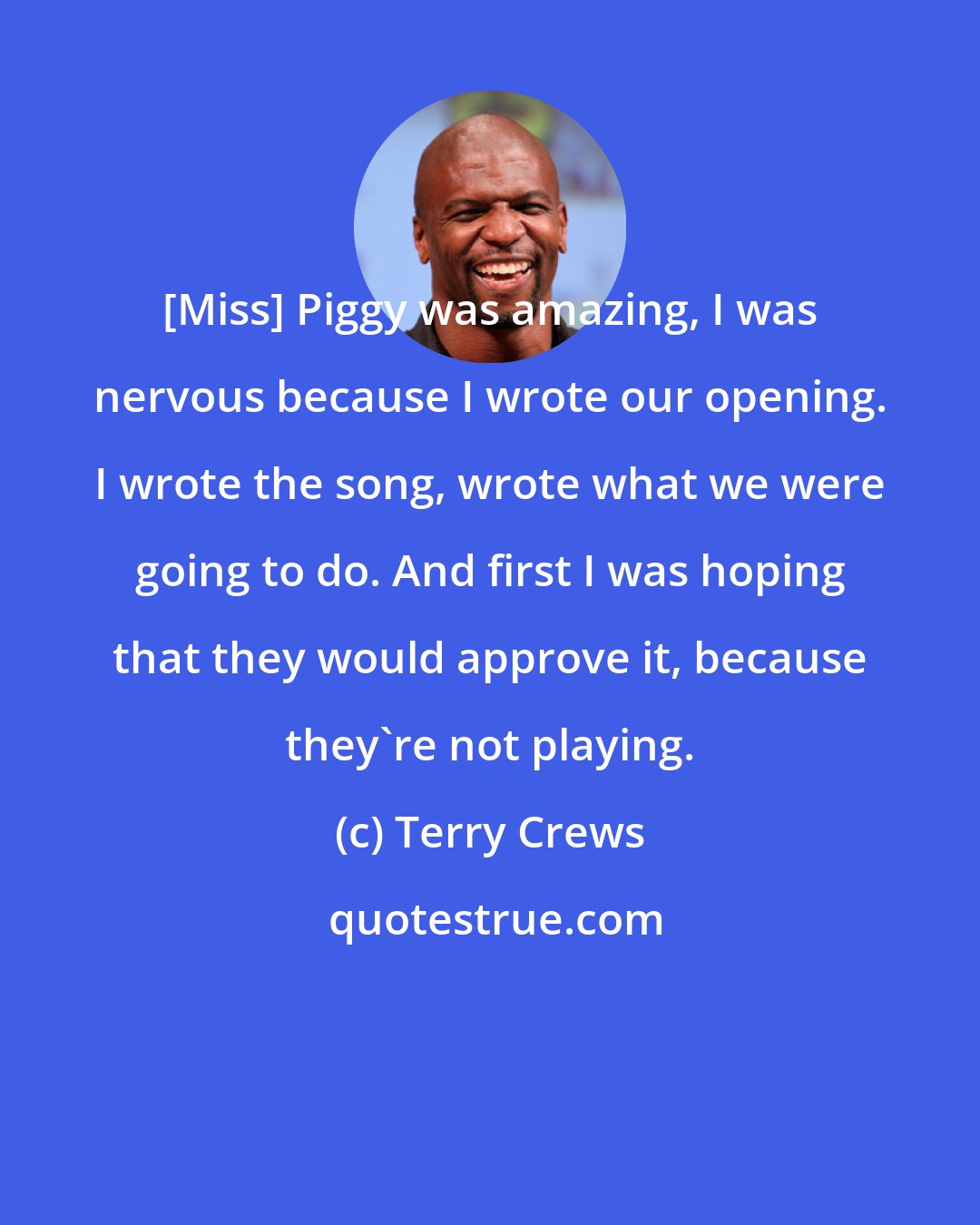 Terry Crews: [Miss] Piggy was amazing, I was nervous because I wrote our opening. I wrote the song, wrote what we were going to do. And first I was hoping that they would approve it, because they're not playing.