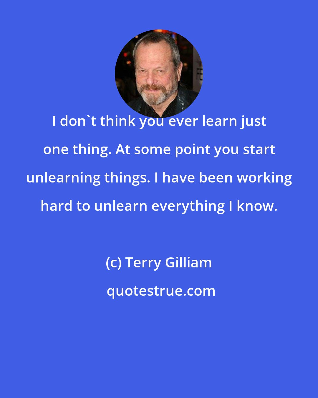Terry Gilliam: I don't think you ever learn just one thing. At some point you start unlearning things. I have been working hard to unlearn everything I know.