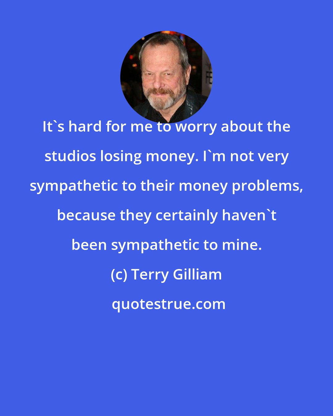 Terry Gilliam: It's hard for me to worry about the studios losing money. I'm not very sympathetic to their money problems, because they certainly haven't been sympathetic to mine.