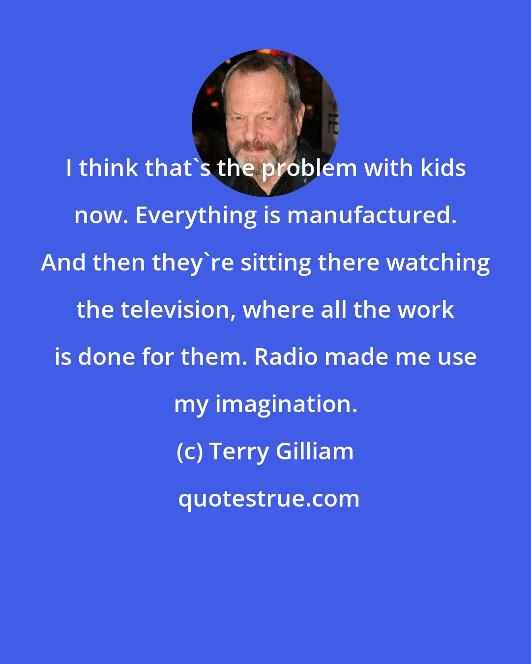 Terry Gilliam: I think that's the problem with kids now. Everything is manufactured. And then they're sitting there watching the television, where all the work is done for them. Radio made me use my imagination.