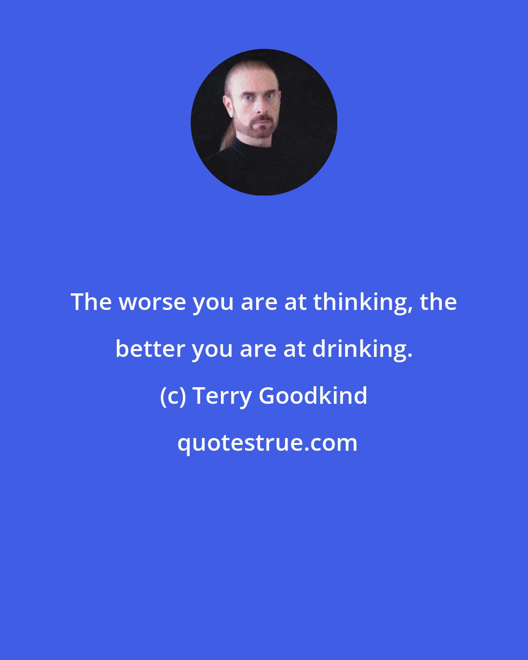 Terry Goodkind: The worse you are at thinking, the better you are at drinking.