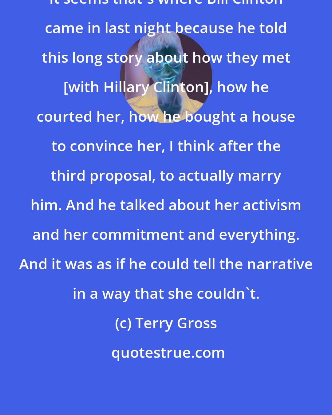 Terry Gross: It seems that's where Bill Clinton came in last night because he told this long story about how they met [with Hillary Clinton], how he courted her, how he bought a house to convince her, I think after the third proposal, to actually marry him. And he talked about her activism and her commitment and everything. And it was as if he could tell the narrative in a way that she couldn't.