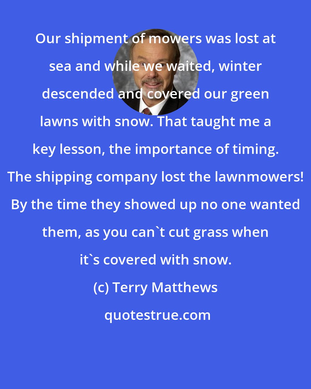 Terry Matthews: Our shipment of mowers was lost at sea and while we waited, winter descended and covered our green lawns with snow. That taught me a key lesson, the importance of timing. The shipping company lost the lawnmowers! By the time they showed up no one wanted them, as you can't cut grass when it's covered with snow.