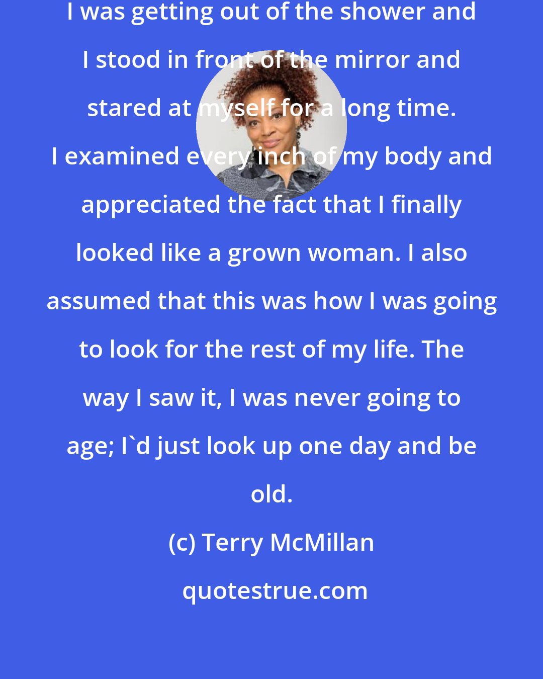 Terry McMillan: I remember the day I turned thirty. I was getting out of the shower and I stood in front of the mirror and stared at myself for a long time. I examined every inch of my body and appreciated the fact that I finally looked like a grown woman. I also assumed that this was how I was going to look for the rest of my life. The way I saw it, I was never going to age; I'd just look up one day and be old.