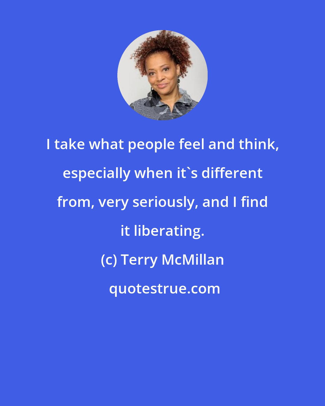 Terry McMillan: I take what people feel and think, especially when it's different from, very seriously, and I find it liberating.