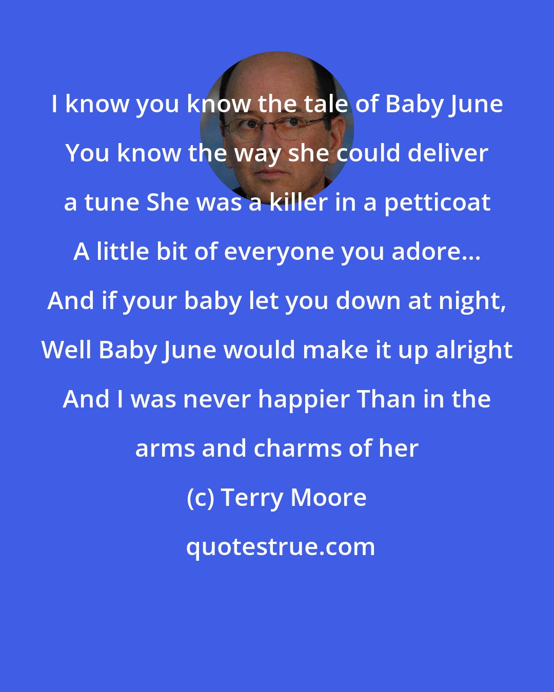 Terry Moore: I know you know the tale of Baby June You know the way she could deliver a tune She was a killer in a petticoat A little bit of everyone you adore... And if your baby let you down at night, Well Baby June would make it up alright And I was never happier Than in the arms and charms of her