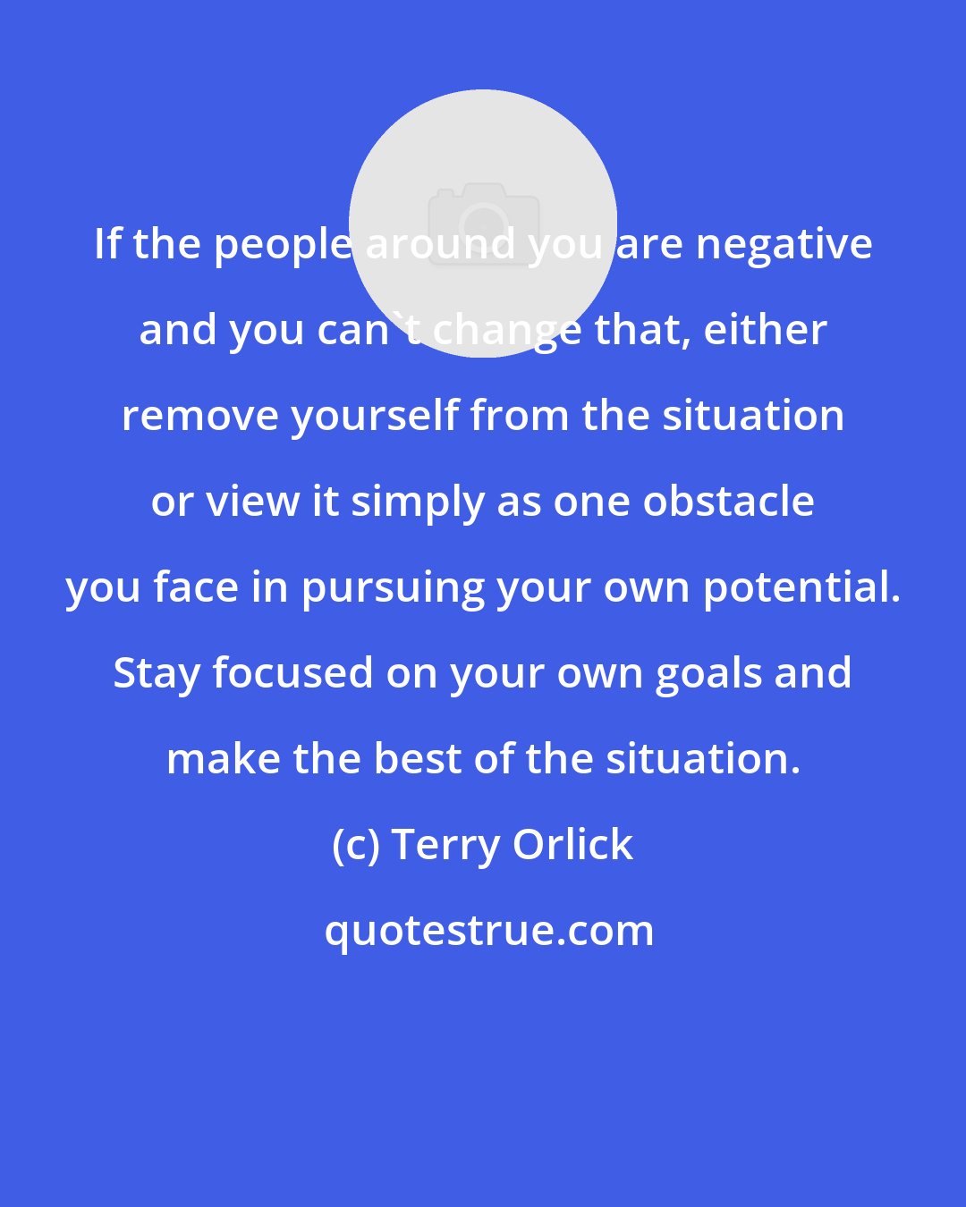Terry Orlick: If the people around you are negative and you can't change that, either remove yourself from the situation or view it simply as one obstacle you face in pursuing your own potential. Stay focused on your own goals and make the best of the situation.