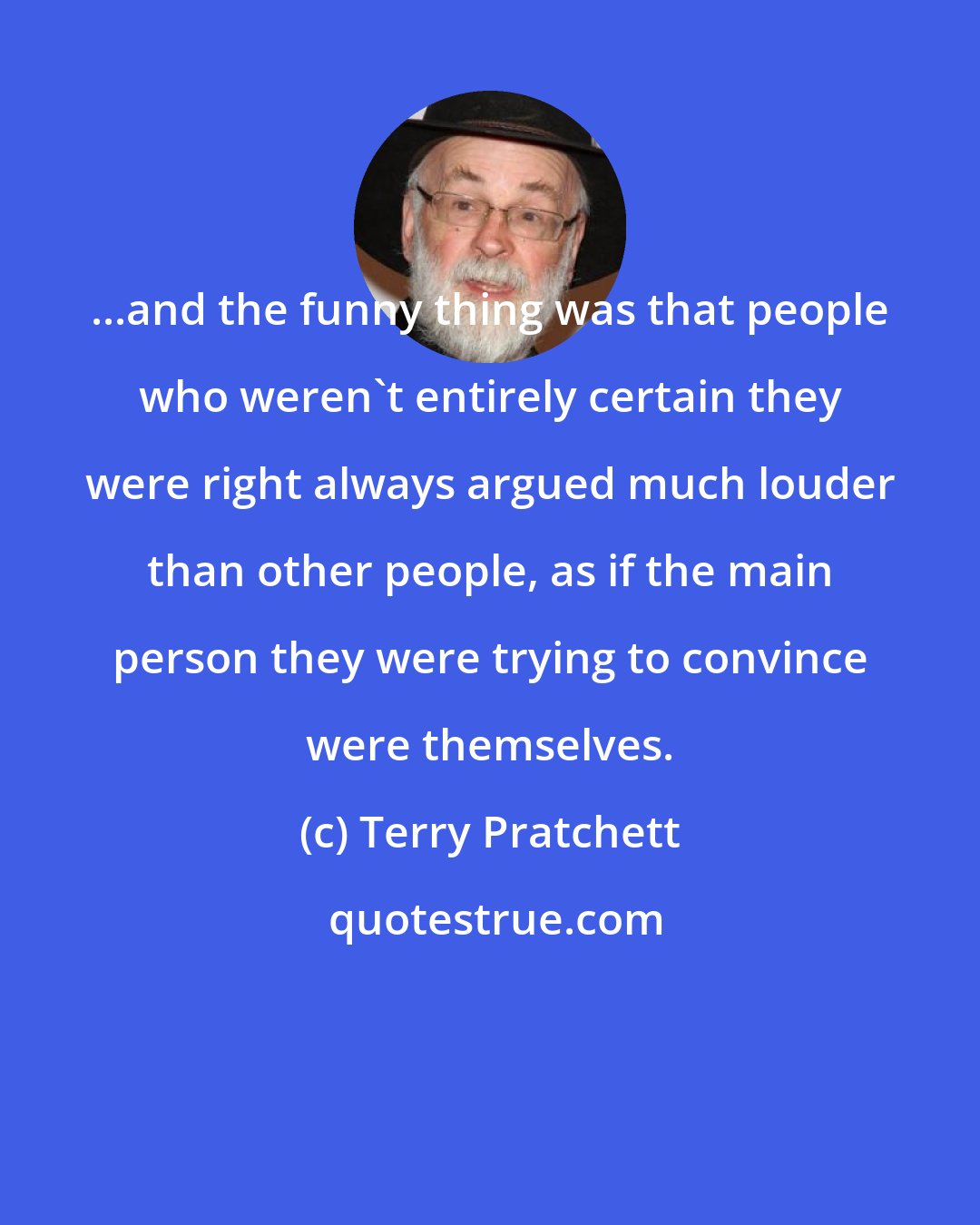 Terry Pratchett: ...and the funny thing was that people who weren't entirely certain they were right always argued much louder than other people, as if the main person they were trying to convince were themselves.