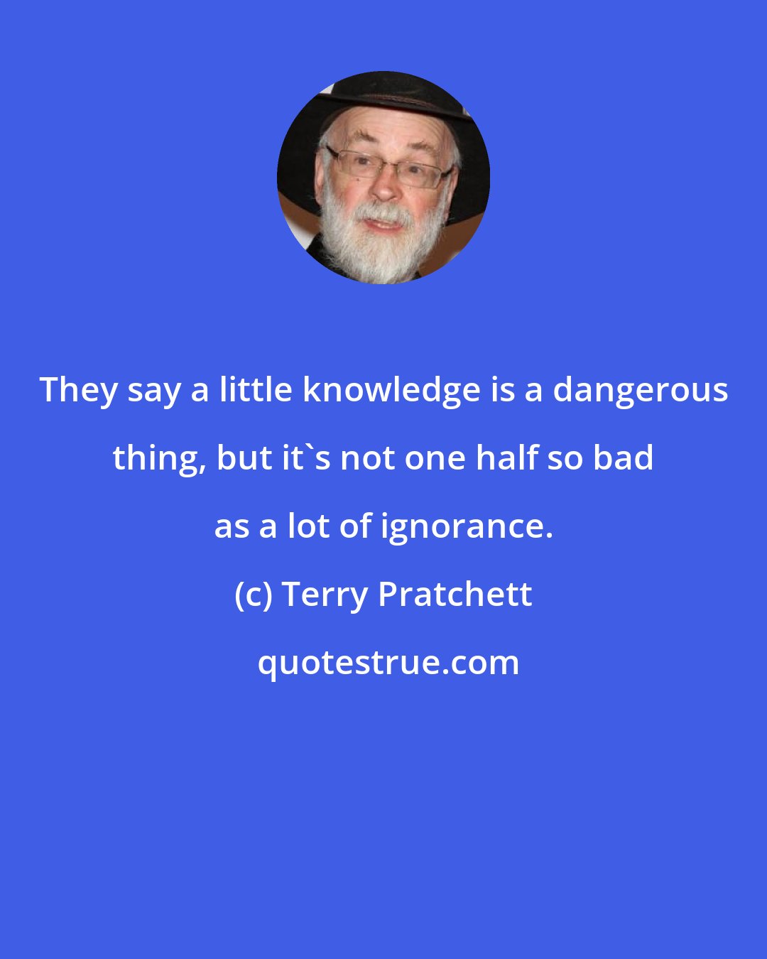 Terry Pratchett: They say a little knowledge is a dangerous thing, but it's not one half so bad as a lot of ignorance.