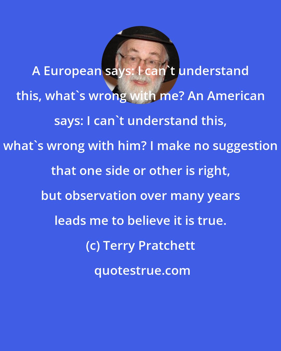 Terry Pratchett: A European says: I can't understand this, what's wrong with me? An American says: I can't understand this, what's wrong with him? I make no suggestion that one side or other is right, but observation over many years leads me to believe it is true.