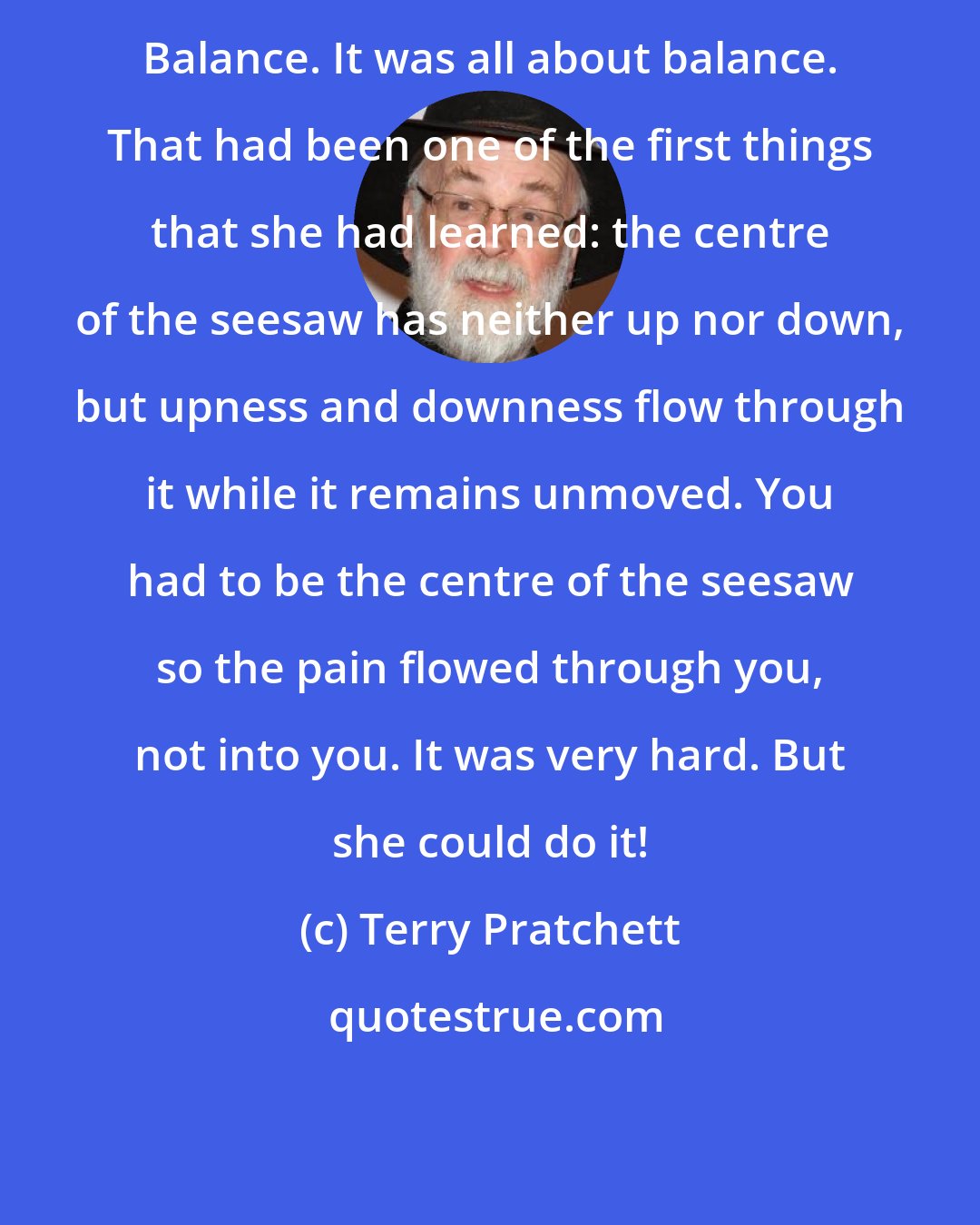 Terry Pratchett: Balance. It was all about balance. That had been one of the first things that she had learned: the centre of the seesaw has neither up nor down, but upness and downness flow through it while it remains unmoved. You had to be the centre of the seesaw so the pain flowed through you, not into you. It was very hard. But she could do it!