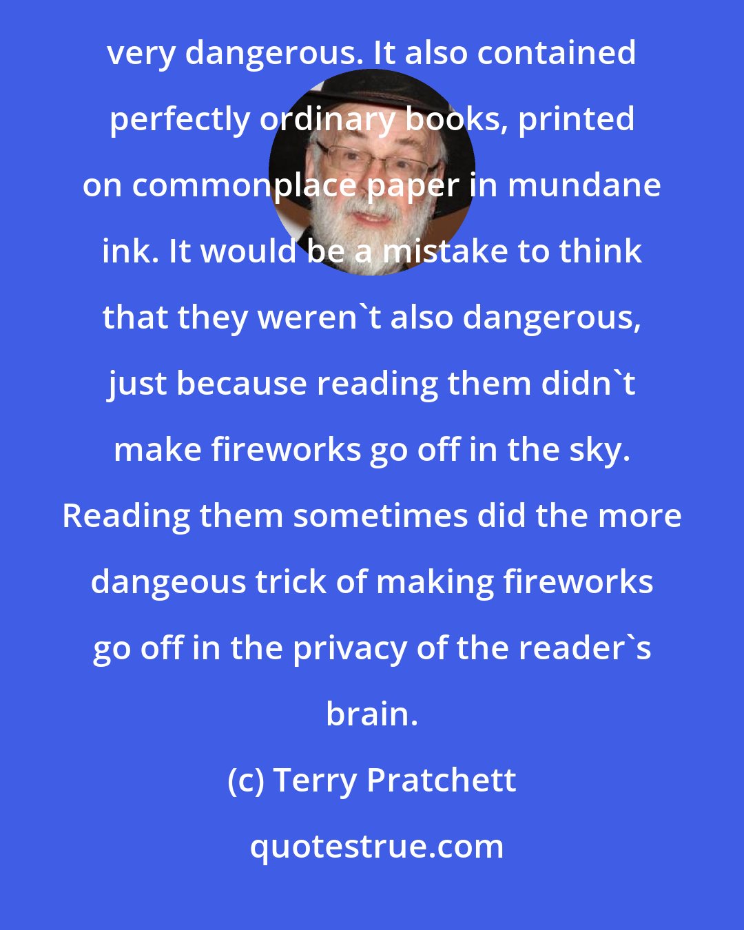 Terry Pratchett: The Library didn't only contain magical books, the ones which are chained to their shelves and are very dangerous. It also contained perfectly ordinary books, printed on commonplace paper in mundane ink. It would be a mistake to think that they weren't also dangerous, just because reading them didn't make fireworks go off in the sky. Reading them sometimes did the more dangeous trick of making fireworks go off in the privacy of the reader's brain.