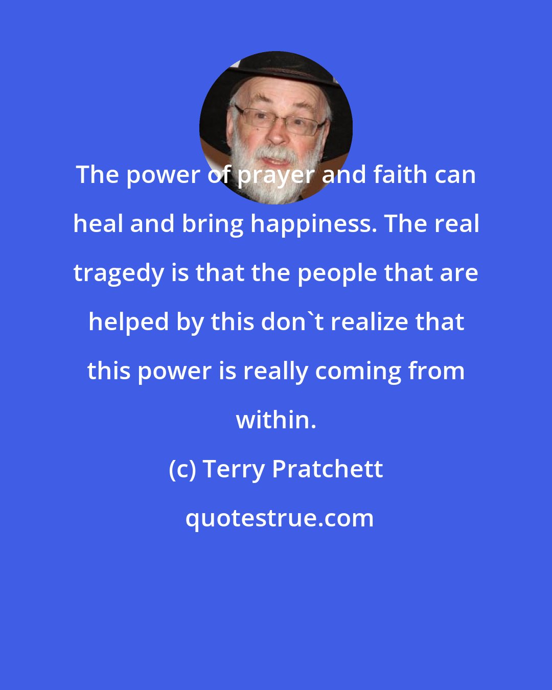 Terry Pratchett: The power of prayer and faith can heal and bring happiness. The real tragedy is that the people that are helped by this don't realize that this power is really coming from within.